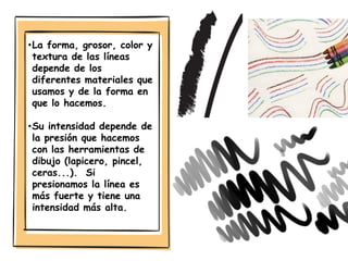 •La forma, grosor, color y
textura de las líneas
depende de los
diferentes materiales que
usamos y de la forma en
que lo hacemos.
•Su intensidad depende de
la presión que hacemos
con las herramientas de
dibujo (lapicero, pincel,
ceras...). Si
presionamos la línea es
más fuerte y tiene una
intensidad más alta.
 