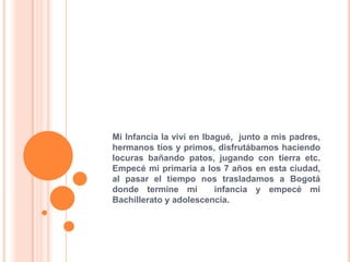Mi Infancia la viví en Ibagué, junto a mis padres,
hermanos tíos y primos, disfrutábamos haciendo
locuras bañando patos, jugando con tierra etc.
Empecé mi primaria a los 7 años en esta ciudad,
al pasar el tiempo nos trasladamos a Bogotá
donde termine mi infancia y empecé mi
Bachillerato y adolescencia.
 