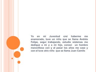 Ya en mi Juventud creí haberme me
enamorado, tuve un niño que se llama Andrés
Felipe, seguí trabajando, estudie sistemas me
dedique a mi y a mi hijo, conocí un hombre
maravilloso con y al pasar los años me case y
con el tuve otro niño que se llama Juan Camilo
 