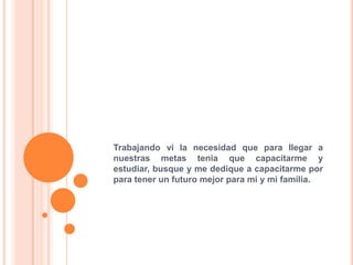 Trabajando vi la necesidad que para llegar a
nuestras metas tenia que capacitarme y
estudiar, busque y me dedique a capacitarme por
para tener un futuro mejor para mi y mi familia.
 