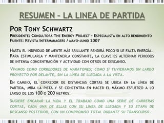 RESUMEN – LA LINEA DE PARTIDA
POR TONY SCHWARTZ
PRESIDENTE: CONSULTORA THE ENERGY PROJECT – ESPECIALISTA EN ALTO RENDIMIENTO
FUENTE: REVISTA INTERMANAGERS / MAYO-JUNIO 2007

HASTA EL INDIVIDUO DE MENTE MÁS BRILLANTE RENDIRÁ POCO SI LE FALTA ENERGÍA.
PARA ESTIMULARLA Y MANTENERLA CONSTANTE, LA CLAVE ES ALTERNAR PERIODOS
DE INTENSA CONCENTRACIÓN Y ACTIVIDAD CON OTROS DE DESCANSO.

VIVIMOS   COMO CORREDORES DE MARATONES; COMO SI TUVIERAMOS UN LARGO
PROYECTO POR DELANTE, SIN LA LÍNEA DE LLEGADA A LA VISTA.

EN   CAMBIO, EL CORREDOR DE DISTANCIAS CORTAS SE UBICA EN LA LÍNEA DE
PARTIDA, MIRA LA PISTA Y SE CONCENTRA EN HACER EL MÁXIMO ESFUERZO A LO
LARGO DE LOS   100 O 200 METROS.
SUGIERE   ENCARAR LA VIDA Y EL TRABAJO COMO UNA SERIE DE CARRERAS
CORTAS,   CADA UNA DE ELLAS CON SU LINEA DE LLEGADA Y SU ETAPA DE
DESCANSO POSTERIOR, CON UN COMPROMISO TOTAL DURANTE SU TRANSCURSO.
 