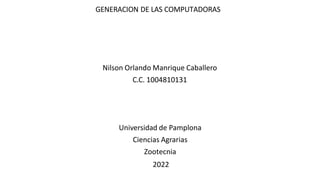 GENERACION DE LAS COMPUTADORAS
Nilson Orlando Manrique Caballero
C.C. 1004810131
Universidad de Pamplona
Ciencias Agrarias
Zootecnia
2022
 
