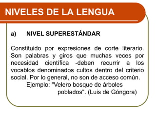 NIVELES DE LA LENGUA
a) NIVEL SUPERESTÁNDAR
Constituido por expresiones de corte literario.
Son palabras y giros que muchas veces por
necesidad científica -deben recurrir a los
vocablos denominados cultos dentro del criterio
social. Por lo general, no son de acceso común.
Ejemplo: "Velero bosque de árboles
poblados". (Luis de Góngora)
 