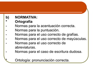 b) NORMATIVA:
* Ortografía
- Normas para la acentuación correcta.
- Normas para la puntuación.
- Normas para el uso correcto de grafías.
- Normas para el uso correcto de mayúsculas.
- Normas para el uso correcto de
abreviaturas.
- Normas para el caso de escritura dudosa.
* Ortología: pronunciación correcta.
 