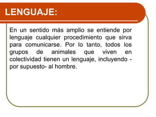 LENGUAJE:
En un sentido más amplio se entiende por
lenguaje cualquier procedimiento que sirva
para comunicarse. Por lo tanto, todos los
grupos de animales que viven en
colectividad tienen un lenguaje, incluyendo -
por supuesto- al hombre.
 