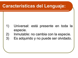 Características del Lenguaje:
1) Universal: está presente en toda la
especie.
2) Inmutable: no cambia con la especie.
3) Es adquirido y no puede ser olvidado.
 