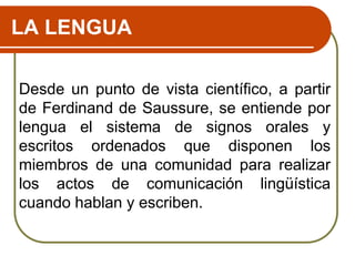 LA LENGUA
Desde un punto de vista científico, a partir
de Ferdinand de Saussure, se entiende por
lengua el sistema de signos orales y
escritos ordenados que disponen los
miembros de una comunidad para realizar
los actos de comunicación lingüística
cuando hablan y escriben.
 