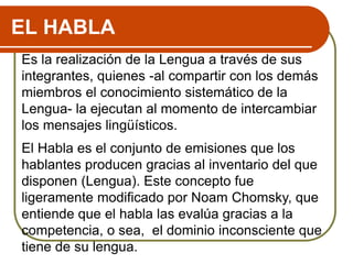 EL HABLA
Es la realización de la Lengua a través de sus
integrantes, quienes -al compartir con los demás
miembros el conocimiento sistemático de la
Lengua- la ejecutan al momento de intercambiar
los mensajes lingüísticos.
El Habla es el conjunto de emisiones que los
hablantes producen gracias al inventario del que
disponen (Lengua). Este concepto fue
ligeramente modificado por Noam Chomsky, que
entiende que el habla las evalúa gracias a la
competencia, o sea, el dominio inconsciente que
tiene de su lengua.
 