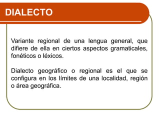 DIALECTO
Variante regional de una lengua general, que
difiere de ella en ciertos aspectos gramaticales,
fonéticos o léxicos.
Dialecto geográfico o regional es el que se
configura en los límites de una localidad, región
o área geográfica.
 