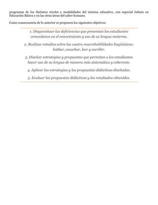 programas de los distintos niveles y modalidades del sistema educativo, con especial énfasis en
Educación Básica y en las otras áreas del saber humano.
Como consecuencia de lo anterior se proponen los siguientes objetivos:
1. Diagnosticar las deficiencias que presentan los estudiantes
venezolanos en el conocimiento y uso de su lengua materna.
2. Realizar estudios sobre las cuatro macrohabilidades lingüísticas:
hablar, escuchar, leer y escribir.
3. Diseñar estrategias y propuestas que permitan a los estudiantes
hacer uso de su lengua de manera más sistemática y coherente.
4. Aplicar las estrategias y las propuestas didácticas diseñadas.
5. Evaluar las propuestas didácticas y los resultados obtenidos.
 