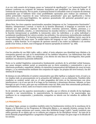 A su vez, todo usuario de la lengua, posee un “potencial de significación” y un “potencial formal”. El
primero conforma un conjunto de sistemas semánticos que posibilitan los actos de habla en el
contexto de una situación. Por su parte, el potencial formal es entendido como el conjunto de sistemas
gramaticales que el hablante tiene como posibilidades opcionales para realizar sus emisiones. Y
ambos potenciales requieren de unas “estructuras gramaticales” para que significación y forma
encuentren, en este ouput lingüístico, las opciones gramaticales del potencial gramatical que se
proyecta en estructuras integradas.
Ahora bien, los cinco aspectos mencionados necesitan integrarse en los “componentes funcionales”:
ideativo, interpersonal y textual. A través de la función ideacional, el lenguaje se convierte en el
vehículo que nos permite expresar las realidades concretas (procesos, objetos, personas...) y
abstractas (cualidades, estados...) e interrelacionar los mundos interior y exterior del individuo. Con
la función interpersonal se posibilita la interacción entre los individuos y se actúa individual y
socialmente manifestando los valores sociales, las actitudes y las estructuras socioculturales mediante
la expresión lingüística. Y la función textual, como lo manifiesta el mismo Halliday (1975), nace de la
nueva concepción del texto como "la unidad básica del lenguaje en uso", en oposición a palabra u
oración, y dicha función "es el conjunto de opciones merced a las cuales un hablante o un escritor
puede crear textos, es decir, usar el lenguaje de manera apropiada al contexto" (p. 168).
LA LINGÜÍSTICA DEL TEXTO
Con los estudios de van Dijk (1980, 1983 y 1984), el texto adquiere una identidad muy distinta a la
concepción general con que se le mencionaba en los ámbitos educativos. Las definiciones han sido
muchas (cfr. Bernárdez, 1982); sin embargo, a los efectos de esta línea de investigación, bien puede
satisfacer sus alcances la presente definición:
Texto es la unidad lingüística comunicativa fundamental, producto de la actividad verbal humana,
que posee siempre carácter social; se caracteriza por su cierre semántico y comunicativo y por su
coherencia profunda y superficial, debida a la intención (comunicativa) del hablante de crear un texto
íntegro, y a su estructuración mediante dos conjuntos de reglas: las propias del nivel textual y las del
sistema de la lengua.
Se destaca en esta definición el carácter comunicativo que debe tipificar a cualquier texto, el cual a su
vez implica todo un procesamiento en la actuación del hablante y en su elaboración. También debe
resaltarse su carácter social, esto es, el valor pragmático del texto en las interacciones con otros
interlocutores y en el uso que de él se haga en los contextos y situaciones diversas. Además, se hace
hincapié en que el texto, para que sea considerado como tal, debe estar bien estructurado profunda y
superficialmente, es decir, tanto en el macro como en el micronivel.
Es de entender que los aspectos mencionados y aquellos que se refieren al estudio de las tipologías
textuales y sus características, la superestructura, la macroestructura y las macrorreglas que
confluyen en su comprensión y producción, comparten su interés con los estudios de análisis del
discurso.
LA PRAGMÁTICA
En primer lugar, porque es considera también entre los fundamentos teóricos de la enseñanza de la
lengua y la literatura en los Programas de Educación Básica y, en segundo término, porque ha ido
adquiriendo rango autónomo por cuanto, como dice Schlieben-Lange, (1987), "puede constituir una
esfera genuina de su objeto que no es cubierta por ninguna de las disciplinas vecina". Se trata de la
teoría llamada pragmalingüística o pragmática lingüística, que irrumpe con gran auge en la década de
los setenta.
 