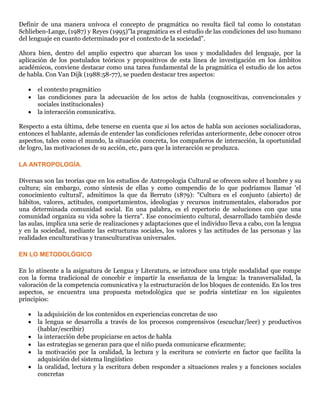 Definir de una manera unívoca el concepto de pragmática no resulta fácil tal como lo constatan
Schlieben-Lange, (1987) y Reyes (1995)"la pragmática es el estudio de las condiciones del uso humano
del lenguaje en cuanto determinado por el contexto de la sociedad".
Ahora bien, dentro del amplio espectro que abarcan los usos y modalidades del lenguaje, por la
aplicación de los postulados teóricos y propositivos de esta línea de investigación en los ámbitos
académicos, conviene destacar como una tarea fundamental de la pragmática el estudio de los actos
de habla. Con Van Dijk (1988:58-77), se pueden destacar tres aspectos:
 el contexto pragmático
 las condiciones para la adecuación de los actos de habla (cognoscitivas, convencionales y
sociales institucionales)
 la interacción comunicativa.
Respecto a esta última, debe tenerse en cuenta que si los actos de habla son acciones socializadoras,
entonces el hablante, además de entender las condiciones referidas anteriormente, debe conocer otros
aspectos, tales como el mundo, la situación concreta, los compañeros de interacción, la oportunidad
de logro, las motivaciones de su acción, etc, para que la interacción se produzca.
LA ANTROPOLOGÍA.
Diversas son las teorías que en los estudios de Antropología Cultural se ofrecen sobre el hombre y su
cultura; sin embargo, como síntesis de ellas y como compendio de lo que podríamos llamar 'el
conocimiento cultural', admitimos la que da Berruto (1879): "Cultura es el conjunto (abierto) de
hábitos, valores, actitudes, comportamientos, ideologías y recursos instrumentales, elaborados por
una determinada comunidad social. En una palabra, es el repertorio de soluciones con que una
comunidad organiza su vida sobre la tierra". Ese conocimiento cultural, desarrollado también desde
las aulas, implica una serie de realizaciones y adaptaciones que el individuo lleva a cabo, con la lengua
y en la sociedad, mediante las estructuras sociales, los valores y las actitudes de las personas y las
realidades enculturativas y transculturativas universales.
EN LO METODOLÓGICO
En lo atinente a la asignatura de Lengua y Literatura, se introduce una triple modalidad que rompe
con la forma tradicional de concebir e impartir la enseñanza de la lengua: la transversalidad, la
valoración de la competencia comunicativa y la estructuración de los bloques de contenido. En los tres
aspectos, se encuentra una propuesta metodológica que se podría sintetizar en los siguientes
principios:
 la adquisición de los contenidos en experiencias concretas de uso
 la lengua se desarrolla a través de los procesos comprensivos (escuchar/leer) y productivos
(hablar/escribir)
 la interacción debe propiciarse en actos de habla
 las estrategias se generan para que el niño pueda comunicarse eficazmente;
 la motivación por la oralidad, la lectura y la escritura se convierte en factor que facilita la
adquisición del sistema lingüístico
 la oralidad, lectura y la escritura deben responder a situaciones reales y a funciones sociales
concretas
 