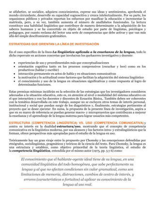 se alfabetice, se socialice, adquiera conocimientos, exprese sus ideas y sentimientos, aprehenda el
mundo circundante, desarrolle su capacidad cognoscitiva y crezca intelectualmente. Por su parte, los
organismos públicos y privados reportan los esfuerzos por masificar la educación e incrementar la
matrícula, pero, a su vez, también aumenta el número de analfabetos funcionales. La lectura
constituye una habilidad lingüística que contribuye de manera determinante a la adquisición de los
saberes humanos y se ha convertido en objeto de estudio por parte de lingüistas, psicólogos y
pedagogos, por cuanto reclama del lector una serie de competencias que debe activar y que van más
allá del simple desciframiento grafemático.
ESTRATEGIAS QUE ORIENTAN LA LÍNEA DE INVESTIGACIÓN
En el caso específico de la línea La lingüística aplicada a la enseñanza de la lengua, todo lo
dicho repercute en acciones concretas que involucran los quehaceres investigativo y docente:
 experiencias de uso y procedimentales más que conceptualizaciones
 orientación cognitiva tanto en los procesos comprensivos (escuchar y leer) como en los
productivos (hablar y escribir)
 interacción permanente en actos de habla y en situaciones comunicativas
 la motivación y lo actitudinal como factores que facilitan la adquisición del sistema lingüístico
 el conocimiento y uso de la lengua en situaciones significativas y como respuesta al logro de
determinadas funciones.
Estas premisas mínimas incidirán en la selección de las estrategias que los investigadores consideren
adecuadas a la situación educativa, esto es, en atención al nivel o modalidad del sistema educativo en
el que interactúen y con los docentes y discentes de Ecuación Básica,. También deben ser coherentes
con la temática desarrollada en este trabajo, aunque no se excluyen otros temas de interés personal,
institucional y social que puedan surgir de los diagnósticos y, finalmente, estrategias pertinentes al
proyecto que se desee ejecutar. En suma, la propuesta de la presente línea de investigación, aspira a
que en su marco de referencia se puedan generar macro- y microproyectos que contribuyan a mejorar
la enseñanza y el aprendizaje de la lengua materna para lograr usuarios más competentes.
ESTRUCTURA (COMPETENCIA LINGÜÍSTICA) VS. USO (COMPETENCIA COMUNICATIVA) y
centra su interés en la dualidad estructura/uso, mostrando que el concepto de competencia
comunicativa en la lingüística moderna, por sus alcances y los factores intra- y extralingüísticos que la
forman, ofrece perspectivas más apropiadas para el estudio de la lengua en uso.
Teóricamente hay un gran viraje entre lo propuesto por Chomsky y las concepciones defendidas por
etnógrafos, sociolingüistas, pragmáticos y teóricos de la ciencia del texto. Para Chomsky, la lengua es
una estructura y establece, como objetivo primordial de la teoría lingüística, el estudio de
la competencia lingüística, entendida por el mismo autor (1975, pp. 5 y 6) como:
El conocimiento que el hablante-oyente ideal tiene de su lengua, en una
comunidad lingüística del todo homogénea, que sabe perfectamente su
lengua y al que no afectan condiciones sin valor gramatical, como son
limitaciones de memoria, distracciones, cambios de centro de interés, y
errores (característicos o fortuitos) al aplicar su conocimiento de la
lengua al uso real.
 