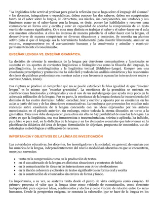 "La lingüística debe servir al profesor para guiar la reflexión que se haga sobre el lenguaje del alumno"
y los docentes, integradores o especialistas, deben conocer los dos saberes; deben ser competentes
tanto en el saber sobre la lengua, su estructura, sus niveles, sus componentes, sus unidades y sus
funciones como en el saber-hacer con la lengua, es decir, poseer las habilidades y recursos para
comunicarse en forma oral y escrita y estar en capacidad de abordar la comprensión de un texto
escrito de manera significativa. Otra cosa muy distinta es trabajar el saber y el saber-hacer en el aula
con nuestros educandos. A ellos les interesa de manera prioritaria el saber-hacer con la lengua, el
desenvolverse de manera competente en diversas situaciones y contextos. Se necesita un alumno
activo para el que el lenguaje sea la herramienta fundamental para disentir libremente, analizar su
entorno, comprometerse en el acercamiento humano y la convivencia y asimilar y construir
permanentemente el conocimiento.
ENSEÑAR LENGUA VS. ENSEÑAR GRAMÁTICA.
La decisión de orientar la enseñanza de la lengua por derroteros comunicativos y funcionales se
sustentó en los aportes de corrientes lingüísticas o filolingüísticas como la filosofía del lenguaje, la
psicolingüística, la sociolingüística y la lingüística textual (Schlieben-Lange). Romper con una
enseñanza prescriptiva y gramatical no ha sido fácil y todavía los análisis sintácticos y las taxonomías
de clases de palabras predominan en nuestras aulas y con frecuencia opacan las interacciones orales y
escritas (Arnáez, 2000).
Esa ruptura se produce al comprobar que no se puede establecer la falsa igualdad de que "enseñar
lengua" es lo mismo que "enseñar gramática". La enseñanza de la gramática se sustenta en
clasificaciones funcionales y categoriales y en el uso de un metalenguaje que ayuda muy poco en la
adecuada utilización de la lengua. Por su parte, la enseñanza de la lengua destaca la trascendencia del
dominio de las cuatro destrezas: hablar, escuchar, leer y escribir y apuesta por su enseñanza en las
aulas a partir del uso y de las situaciones comunicativas. La tendencia que presentan los estudios más
recientes sobre enseñanza de la lengua concuerda con las ideas expresadas por los autores
mencionados en el párrafo anterior; sin embargo, existe todavía la eterna discusión en torno a la
gramática. Para unos debe desaparecer, para otros sin ella no hay posibilidad de enseñar la lengua. Lo
cierto es que la lingüística, sea esta inmanentista o trascendentalista, teórica o aplicada, ha influido,
para bien o para mal, en la didáctica de la lengua y en los elementos esenciales que intervienen en la
planificación didáctica del área de lengua: formulación de objetivos, propuesta de contenidos, uso de
estrategias metodológicas y utilización de recursos.
IMPORTANCIA Y OBJETIVOS DE LA LÍNEA DE INVESTIGACIÓN
Las autoridades educativas, los docentes, los investigadores y la sociedad, en general, denuncian que
los usuarios de la lengua, independientemente del nivel o modalidad educativa en que se encuentren,
muestran carencias:
 tanto en la comprensión como en la producción de textos
 en el uso adecuado de la lengua en distintas situaciones y contextos de habla
 en la comunicación de ideas en las interacciones con otros interlocutores
 en la ilación coherente y cohesiva de textos significativos en forma oral y escrita
 en la construcción de enunciados sin errores de forma y fondo.
La importancia, a su vez, se sustenta tanto desde el punto de vista endógeno como exógeno. El
primero proyecta el valor que la lengua tiene como vehículo de comunicación, como elemento
indispensable para expresar ideas, sentimientos y afectos y como vínculo de relación entre los seres
humanos. Desde la perspectiva exógena, se constata la valoración que se hace de la lengua en los
 