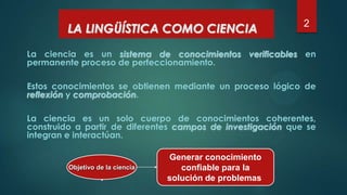 2
La ciencia es un sistema de conocimientos verificables en
permanente proceso de perfeccionamiento.
Estos conocimientos se obtienen mediante un proceso lógico de
reflexión y comprobación.
La ciencia es un solo cuerpo de conocimientos coherentes,
construido a partir de diferentes campos de investigación que se
integran e interactúan.
LA LINGÜÍSTICA COMO CIENCIA
Objetivo de la ciencia
Generar conocimiento
confiable para la
solución de problemas
 