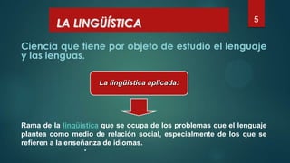 5
Ciencia que tiene por objeto de estudio el lenguaje
y las lenguas.
LA LINGÜÍSTICA
La lingüística aplicada:
Rama de la lingüística que se ocupa de los problemas que el lenguaje
plantea como medio de relación social, especialmente de los que se
refieren a la enseñanza de idiomas.
 