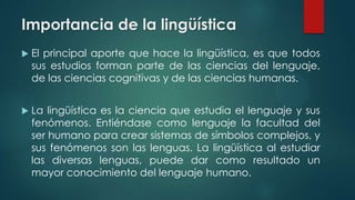 Importancia de la lingüística
 El principal aporte que hace la lingüística, es que todos
sus estudios forman parte de las ciencias del lenguaje,
de las ciencias cognitivas y de las ciencias humanas.
 La lingüística es la ciencia que estudia el lenguaje y sus
fenómenos. Entiéndase como lenguaje la facultad del
ser humano para crear sistemas de símbolos complejos, y
sus fenómenos son las lenguas. La lingüística al estudiar
las diversas lenguas, puede dar como resultado un
mayor conocimiento del lenguaje humano.
 