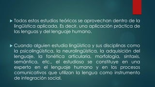  Todos estos estudios teóricos se aprovechan dentro de la
lingüística aplicada. Es decir, una aplicación práctica de
las lenguas y del lenguaje humano.
 Cuando alguien estudia lingüística y sus disciplinas como
la psicolingüística, la neurolingüística, la adquisición del
lenguaje, la fonética articularia, morfología, sintaxis,
semántica, etc., el estudioso se constituye en una
experto en el lenguaje humano y en los procesos
comunicativos que utilizan la lengua como instrumento
de integración social.
 