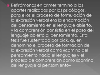  Refirámonos en primer termino a los
aportes realizados por los psicólogos,
para ellos el proceso de formulación de
la expresión verbal era la encarnación
del pensamiento en el lenguaje abierto,
y la comprensión consistía en el paso del
lenguaje abierto al pensamiento. Esta
tesis fue sustentada por pick, quien
denomino el proceso de formación de
la expresión verbal como «camino del
pensamiento hacia el lenguaje» y el
proceso de comprensión como «camino
del lenguaje al pensamiento»
 