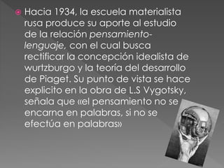  Hacia 1934, la escuela materialista
rusa produce su aporte al estudio
de la relación pensamiento-
lenguaje, con el cual busca
rectificar la concepción idealista de
wurtzburgo y la teoría del desarrollo
de Piaget. Su punto de vista se hace
explicito en la obra de L.S Vygotsky,
señala que «el pensamiento no se
encarna en palabras, si no se
efectúa en palabras»
 