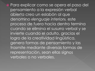  Para explicar como se opera el paso del
pensamiento a la expresión verbal
abierta creo un eslabón al que
denomino «lenguaje interior», este
proceso de fuera hacia dentro termina
cuando se elimina el susurro verbal y se
invierte cuando el adulto, gracias el
logro de la creatividad lingüística,
genera formas de pensamiento y las
trasmite mediante diversas formas de
representación, sean ellas signos
verbales o no verbales.
 