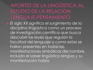  El siglo XX significo el surgimiento de la
disciplina lingüística como un proceso
de investigación científica que busca
descubrir las leyes que regulan la
facultad del lenguaje y como estas se
hallan presentes en todas las
manifestaciones simbólicas del hombre,
incluido el saber lingüístico lengua y su
manifestación habla.
 