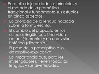  Para ello dejo de lado los principios y
el método de la gramática
tradicional y fundamento sus estudios
en cinco aspectos:
1. La prioridad de la lengua hablada
sobre la forma escrita.
2. El cambio del propósito en los
estudios lingüísticos: Una visión
actual (sincronía) y no una visión
histórica (diacronía )
3. El paso de lo prescriptivo a lo
descriptivo-explicativo.
4. La importancia que, para los
investigadores, tienen todas las
lenguas y sus diversidades.
 