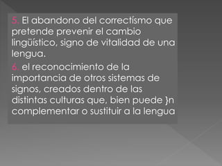 5. El abandono del correctísmo que
pretende prevenir el cambio
lingüístico, signo de vitalidad de una
lengua.
6. el reconocimiento de la
importancia de otros sistemas de
signos, creados dentro de las
distintas culturas que, bien puede }n
complementar o sustituir a la lengua
 