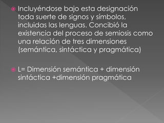  Incluyéndose bajo esta designación
toda suerte de signos y símbolos,
incluidas las lenguas. Concibió la
existencia del proceso de semiosis como
una relación de tres dimensiones
(semántica, sintáctica y pragmática)
 L= Dimensión semántica + dimensión
sintáctica +dimensión pragmática
 