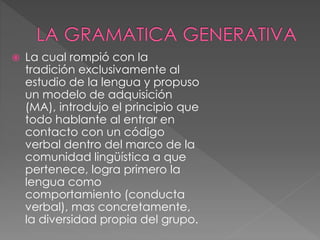  La cual rompió con la
tradición exclusivamente al
estudio de la lengua y propuso
un modelo de adquisición
(MA), introdujo el principio que
todo hablante al entrar en
contacto con un código
verbal dentro del marco de la
comunidad lingüística a que
pertenece, logra primero la
lengua como
comportamiento (conducta
verbal), mas concretamente,
la diversidad propia del grupo.
 