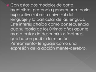  Con estos dos modelos de corte
mentalista, pretendía generar una teoría
explicativa sobre lo universal del
lenguaje y lo particular de las lenguas.
Este interés atraído como consecuencia
que su teoría de los últimos años apunte
mas a tratar de descubrir los factores
que hacen posible la relación.
Pensamiento- lenguaje como una
expresión de la acción mente-cerebro.
 