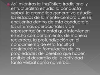  Así, mientras la lingüística tradicional y
estructuralista estudia la conducta
verbal, la gramática generativa estudia
los estados de la mente-cerebro que se
encuentra dentro de esta conducta o
los sistemas operacionales y de
representación mental que intervienen
en icho comportamiento, de manera
reciproca, la profundización en el
conocimiento de esta facultad
contribuirá a la formulación de las
propiedades del cerebro que hacen
posible el desarrollo de la actividad
tanto verbal como no verbal.
 