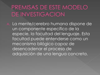 A. La mente/cerebro humana dispone de
un componente especifico de la
especie, la facultad del lenguaje. Esta
facultad puede entenderse como un
mecanismo bilógico capaz de
desencadenar el proceso de
adquisición de una lengua concreta.
 