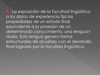 B. La exposición de la facultad lingüística
a los datos de experiencia fija las
propiedades de un estado final
equivalente a la posesión de un
determinado conocimiento, una lengua-I
dada. Esta lengua genera forma
estructurales de acuerdo con el desarrollo
final logrado por la facultad lingüística.
 