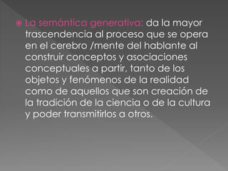  La semántica generativa: da la mayor
trascendencia al proceso que se opera
en el cerebro /mente del hablante al
construir conceptos y asociaciones
conceptuales a partir, tanto de los
objetos y fenómenos de la realidad
como de aquellos que son creación de
la tradición de la ciencia o de la cultura
y poder transmitirlos a otros.
 