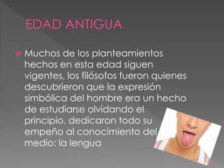  Muchos de los planteamientos
hechos en esta edad siguen
vigentes, los filósofos fueron quienes
descubrieron que la expresión
simbólica del hombre era un hecho
de estudiarse olvidando el
principio, dedicaron todo su
empeño al conocimiento del
medio: la lengua
 