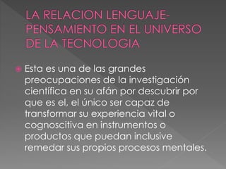 Esta es una de las grandes
preocupaciones de la investigación
científica en su afán por descubrir por
que es el, el único ser capaz de
transformar su experiencia vital o
cognoscitiva en instrumentos o
productos que puedan inclusive
remedar sus propios procesos mentales.
 