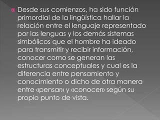  Desde sus comienzos, ha sido función
primordial de la lingüística hallar la
relación entre el lenguaje representado
por las lenguas y los demás sistemas
simbólicos que el hombre ha ideado
para transmitir y recibir información,
conocer como se generan las
estructuras conceptuales y cual es la
diferencia entre pensamiento y
conocimiento o dicho de otra manera
entre «pensar» y «conocer» según su
propio punto de vista.
 