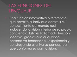 1. Una función informativa o referencial
que permite al individuo construir su
conocimiento del mundo real
incluyendo la visión interior de su propia
conciencia. Esta es la llamada función
ideativa, gracias a la cual cada
persona va formando su experiencia y
construyendo el universo conceptual
que conforma su cosmovisión.
 