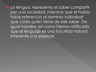 La lengua, representa el saber compartir
por una sociedad, mientras que el habla
hace referencia al dominio individual
que cada quien tiene de ese saber. De
igual manera así como hemos ratificado
que el lenguaje es una facultad natural,
inherente a la especie.
 