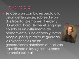  Se opero un cambio respecto a la
visión del lenguaje, sobresalieron
dos filósofos alemanes: Herder y
Humboldt. Para Herder el lenguaje
no solo es un instrumento del
pensamiento, si no acopio y forma.
Acopio, por que en el se guardan
las experiencias de las
generaciones anteriores que se van
trasmitiendo a las siguientes como
herencia cultural.
 