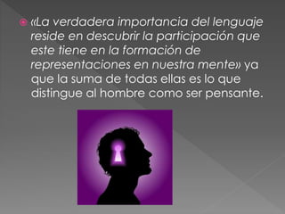  «La verdadera importancia del lenguaje
reside en descubrir la participación que
este tiene en la formación de
representaciones en nuestra mente» ya
que la suma de todas ellas es lo que
distingue al hombre como ser pensante.
 
