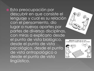  Esta preocupación por
descubrir en que consiste el
lenguaje y cual es su relación
con el pensamiento, dio
lugar a nuevos aportes por
partes de diversas disciplinas,
con miras a explicarlo desde
el punto de vista biológico,
desde el punto de vista
psicológico, desde el punto
de vista antropológico o
desde el punto de vista
lingüístico.
 