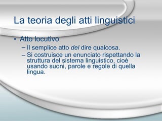 La teoria degli atti linguistici Atto locutivo Il semplice atto  del  dire qualcosa. Si costruisce un enunciato rispettando la struttura del sistema linguistico, cio è  usando suoni, parole e regole di quella lingua. 