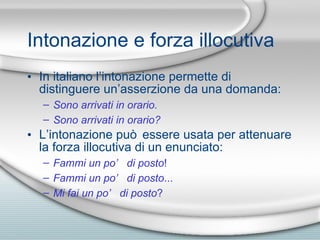 Intonazione e forza illocutiva In italiano l’intonazione permette di distinguere un’asserzione da una domanda: Sono arrivati in orario.  Sono arrivati in orario?   L’intonazione pu ò  essere usata per attenuare la forza illocutiva di un enunciato: Fammi un po’ di posto !  Fammi un po’ di posto ...  Mi fai un po’ di posto ? 
