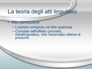La teoria degli atti linguistici Atto perlocutivo L’azione compiuta  col  dire qualcosa Consiste nell’effetto concreto, extralinguistico, che l’enunciato ottiene di produrre. 
