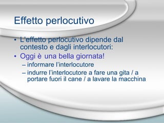 Effetto perlocutivo L’effetto perlocutivo dipende dal contesto e dagli interlocutori: Oggi  è una bella giornata! informare l’interlocutore indurre l’interlocutore a fare una gita / a portare fuori il cane / a lavare la macchina 