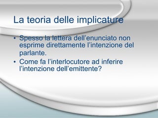 La teoria delle implicature Spesso la lettera dell’enunciato non esprime direttamente l’intenzione del parlante.   Come fa l’interlocutore ad inferire l’intenzione dell’emittente? 