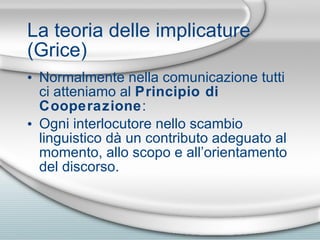 La teoria delle implicature (Grice) Normalmente nella comunicazione tutti ci atteniamo al  Principio di Cooperazione : Ogni interlocutore nello scambio linguistico dà un contributo adeguato al momento, allo scopo e all’orientamento del discorso. 