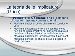 La teoria delle implicature (Grice) Il  Principio di Cooperazione  si compone di quattro massime conversazionali: Massima di qualità: cerca di fornire un contributo vero Massima di quantità: fornisci un contributo che non sia né più informativo né meno informativo di quanto è richiesto dagli scopi dell’interazione Massima di relazione: fornisci contributi pertinenti Massima di modo: sii chiaro, breve e procedi in modo ordinato 